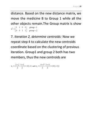 P a g e | 22 
distance. Based on the new distance matrix, we 
move the medicine B to Group 1 while all the 
other objects remain.The Group matrix is show 
7. Iteration 2, determine centroids: Now we 
repeat step 4 to calculate the new centroids 
coordinate based on the clustering of previous 
iteration. Group1 and group 2 both has two 
members, thus the new centroids are 
. 
 