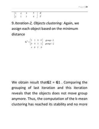 P a g e | 24 
9. Iteration-2, Objects clustering: Again, we 
assign each object based on the minimum 
distance 
We obtain result thatG2 = G1 . Comparing the 
grouping of last iteration and this iteration 
reveals that the objects does not move group 
anymore. Thus, the computation of the k-mean 
clustering has reached its stability and no more 
 