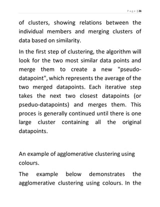P a g e | 26 
of clusters, showing relations between the 
individual members and merging clusters of 
data based on similarity. 
In the first step of clustering, the algorithm will 
look for the two most similar data points and 
merge them to create a new "pseudo-datapoint", 
which represents the average of the 
two merged datapoints. Each iterative step 
takes the next two closest datapoints (or 
pseduo-datapoints) and merges them. This 
proces is generally continued until there is one 
large cluster containing all the original 
datapoints. 
An example of agglomerative clustering using 
colours. 
The example below demonstrates the 
agglomerative clustering using colours. In the 
 