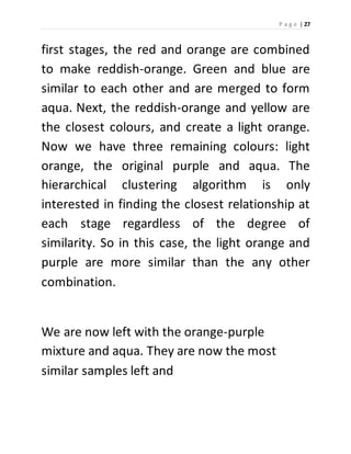 P a g e | 27 
first stages, the red and orange are combined 
to make reddish-orange. Green and blue are 
similar to each other and are merged to form 
aqua. Next, the reddish-orange and yellow are 
the closest colours, and create a light orange. 
Now we have three remaining colours: light 
orange, the original purple and aqua. The 
hierarchical clustering algorithm is only 
interested in finding the closest relationship at 
each stage regardless of the degree of 
similarity. So in this case, the light orange and 
purple are more similar than the any other 
combination. 
We are now left with the orange-purple 
mixture and aqua. They are now the most 
similar samples left and 
 