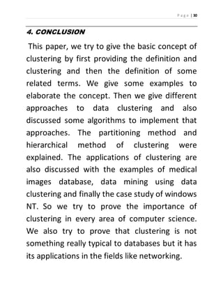 P a g e | 30 
4. CONCLUSION 
This paper, we try to give the basic concept of 
clustering by first providing the definition and 
clustering and then the definition of some 
related terms. We give some examples to 
elaborate the concept. Then we give different 
approaches to data clustering and also 
discussed some algorithms to implement that 
approaches. The partitioning method and 
hierarchical method of clustering were 
explained. The applications of clustering are 
also discussed with the examples of medical 
images database, data mining using data 
clustering and finally the case study of windows 
NT. So we try to prove the importance of 
clustering in every area of computer science. 
We also try to prove that clustering is not 
something really typical to databases but it has 
its applications in the fields like networking. 
 
