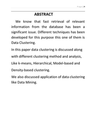 P a g e | 4 
ABSTRACT 
We know that fast retrieval of relevant 
information from the database has been a 
significant issue. Different techniques has been 
developed for this purpose this one of them is 
Data Clustering. 
In this paper data clustering is discussed along 
with different clustering method and analysis, 
Like k-means, Hierarchical, Model-based and 
Density-based clustering. 
We also discussed application of data clustering 
like Data Mining. 
 