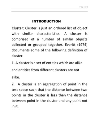 P a g e | 5 
INTRODUCTION 
Cluster: Cluster is just an ordered list of object 
with similar characteristics. A cluster is 
comprised of a number of similar objects 
collected or grouped together. Everitt (1974) 
documents some of the following definition of 
cluster. 
1. A cluster is a set of entities which are alike 
and entities from different clusters are not 
alike. 
2. A cluster is an aggregation of point in the 
test space such that the distance between two 
points in the cluster is less than the distance 
between point in the cluster and any point not 
in it. 
 