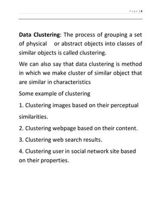 P a g e | 6 
Data Clustering: The process of grouping a set 
of physical or abstract objects into classes of 
similar objects is called clustering. 
We can also say that data clustering is method 
in which we make cluster of similar object that 
are similar in characteristics 
Some example of clustering 
1. Clustering images based on their perceptual 
similarities. 
2. Clustering webpage based on their content. 
3. Clustering web search results. 
4. Clustering user in social network site based 
on their properties. 
 