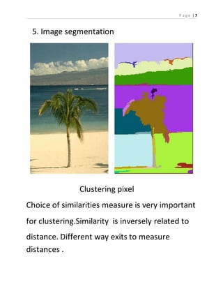 P a g e | 7 
5. Image segmentation 
Clustering pixel 
Choice of similarities measure is very important 
for clustering.Similarity is inversely related to 
distance. Different way exits to measure 
distances . 
 