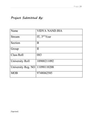 P a g e | 1 
Project Submitted By: 
Name VIDYA NAND JHA 
Stream IT, 3rd Year 
Section B 
Group II 
Class Roll 083 
University Roll 10900211092 
University Reg. NO 11090110208 
MOB 9748062585 
[Type text] 
 