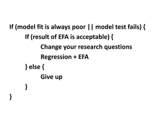 If (model fit is always poor || model test fails) {
If (result of EFA is acceptable) {
Change your research questions
Regression + EFA
} else {
Give up
}
}
 