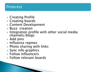Pinterest
 Creating Profile
 Creating boards
 Content Development
 Buzz creation
 Integration profile with other social media
channels/blogs
 Add pins
 Influence repines
 Photo sharing with links
 Sync info graphics
 Follow influencers
 Follow relevant boards
 