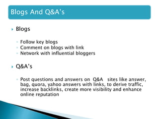 Blogs And Q&A’s
 Blogs
◦ Follow key blogs
◦ Comment on blogs with link
◦ Network with influential bloggers
 Q&A’s
◦ Post questions and answers on Q&A sites like answer,
bag, quora, yahoo answers with links, to derive traffic,
increase backlinks, create more visibility and enhance
online reputation
 