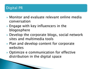 Digital PR
 Monitor and evaluate relevant online media
conversation
 Engage with key influencers in the
blogosphere
 Develop the corporate blogs, social network
sites and multimedia tools
 Plan and develop content for corporate
websites
 Optimize e communication for effective
distribution in the digital space
 