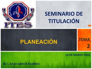 M.C. JULIO GARCÍA FAJARDO
PLANEACIÓN
TEMA
2
UNIVERSIDAD
GUADALUPE VICTORIA
18 DE MARZO 2016
SEMINARIO DE
TITULACIÓN
 