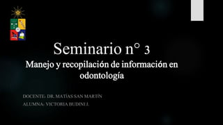 Seminario n° 3
Manejo y recopilación de información en
odontología
DOCENTE: DR. MATÍAS SAN MARTÍN
ALUMNA: VICTORIA BUDINI J.
 