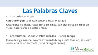 Las Palabras Claves
• Concordancia Amplia:
Curso de Inglés: se activa cuando el usuario busque:
Crear curso de inglés, hacer curso de inglés, comprar curso de inglés en
video, hacer curso de inglés online.
• Concordancia Exacta: se activa cuando el usuario busque:
Curso de inglés online, solamente cuando busque este término, para esto
se encierra en un corchete [Curso de inglés online]
 