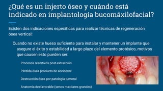 ¿Qué es un injerto óseo y cuándo está
indicado en implantología bucomáxilofacial?
Existen dos indicaciones específicas para realizar técnicas de regeneración
ósea vertical:
Cuando no existe hueso suficiente para instalar y mantener un implante que
asegure el éxito y estabilidad a largo plazo del elemento protésico, motivos
que causen esto pueden ser:
Procesos resortivos post-extracción
Pérdida ósea producto de accidente
Destrucción ósea por patología tumoral
Anatomía desfavorable (senos maxilares grandes)
 