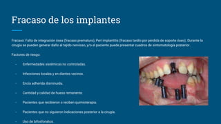 Fracaso de los implantes
Fracaso: Falta de integración ósea (fracaso prematuro), Peri implantitis (fracaso tardío por pérdida de soporte óseo). Durante la
cirugía se pueden generar daño al tejido nervioso, y/o el paciente puede presentar cuadros de sintomatología posterior.
Factores de riesgo:
- Enfermedades sistémicas no controladas.
- Infecciones locales y en dientes vecinos.
- Encía adherida disminuida.
- Cantidad y calidad de hueso remanente.
- Pacientes que recibieron o reciben quimioterapia.
- Pacientes que no siguieron indicaciones posterior a la cirugía.
- Uso de bifosfonatos.
 