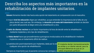 Describa los aspectos más importantes en la
rehabilitación de implantes unitarios.
Género femenino tiende más hacia esta opción de tratamiento en comparación con el masculino.
A mayor nivel de educación eligen por rehabilitar, ya que entienden la importancia de la falta de una
pieza dental, sea cual sea. Sin embargo, la duración y el costo del tratamiento también es decidor
por parte del paciente al elegir entre una rehabilitación y otra.
El daño de dientes vecinos es un factor importante a la hora de decidir entre la rehabilitación
mediante implantes y otro tipo de rehabilitación.
La fobia dental hace que procedimientos quirúrgicos involucrados en la rehabilitación mediante
implantes sea un tratamiento difícil de realizar.
La satisfacción post-tratamiento por implantes, dada por la estética y la función, es mayor que en
cualquier otra opción de rehabilitación.
Siempre es importante que el paciente conozca las ventajas y desventajas de cada opción de
El implante dental, biomecánicamente
es similar a un diente natural, pero la
principal diferencia es que es un
“sólido empotrado perfecto”.
 