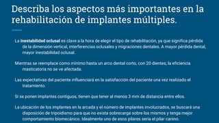 La inestabilidad oclusal es clave a la hora de elegir el tipo de rehabilitación, ya que significa pérdida
de la dimensión vertical, interferencias oclusales y migraciones dentales. A mayor pérdida dental,
mayor inestabilidad oclusal.
Mientras se reemplace como mínimo hasta un arco dental corto, con 20 dientes, la eficiencia
masticatoria no se ve afectada.
Las expectativas del paciente influenciará en la satisfacción del paciente una vez realizado el
tratamiento.
Si se ponen implantes contiguos, tienen que tener al menos 3 mm de distancia entre ellos.
La ubicación de los implantes en la arcada y el número de implantes involucrados, se buscará una
disposición de tripoidismo para que no exista sobrecarga sobre los mismos y tenga mejor
comportamiento biomecánico. Idealmente uno de esos pilares sería el pilar canino.
Describa los aspectos más importantes en la
rehabilitación de implantes múltiples.
 