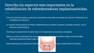 Para dar suficiente apoyo y retención a la prótesis removible, en maxilar se colocan 4 implantes y en
mandíbula se colocan 2.
La sujeción de la prótesis se realiza mediante barras (coladas, fresadas o anclajes axiales), con un
sistema macho-hembra.
Disminuye la reabsorción de tejido óseo en comparación con prótesis completas.
Mejora la fuerza masticatoria en comparación con prótesis removibles totales convencionales.
Además el paciente tendrá mejor estética y fonética.
Debe destacarse el cuidado periodontal de los pacientes para que el tratamiento no fracase.
Describa los aspectos más importantes en la
rehabilitación de sobredentaduras implantoasistidas.
 