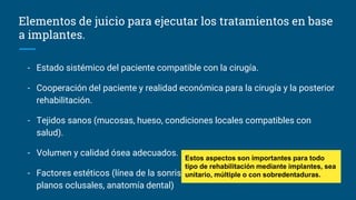 Elementos de juicio para ejecutar los tratamientos en base
a implantes.
- Estado sistémico del paciente compatible con la cirugía.
- Cooperación del paciente y realidad económica para la cirugía y la posterior
rehabilitación.
- Tejidos sanos (mucosas, hueso, condiciones locales compatibles con
salud).
- Volumen y calidad ósea adecuados.
- Factores estéticos (línea de la sonrisa, línea media, armonía de la cara,
planos oclusales, anatomía dental)
Estos aspectos son importantes para todo
tipo de rehabilitación mediante implantes, sea
unitario, múltiple o con sobredentaduras.
 