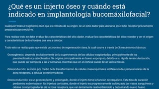 ¿Qué es un injerto óseo y cuándo está
indicado en implantología bucomáxilofacial?
Cualquier trozo o fragmento óseo que es retirado de su origen, de un sitio dador para ubicarse en el sitio receptor previamente
preparado para recibirlo.
Para realizar esto se debe evaluar las características del sitio dador, evaluar las características del sitio receptor y ver el origen
y características de los huesos que voy a colocar.
Todo esto se realiza para que exista un proceso de regeneración ósea, la cual ocurre a través de 3 mecanismos básicos:
Osteogénesis: depende exclusivamente de la supervivencia de las células trasplantadas, principalmente de los
preosteoblastos y osteoblastos. Se origina principalmente en hueso esponjoso, debido a su rápida revascularización,
que puede ser completa a las 2 semanas, mientras que en el cortical puede llevar varios meses.
Osteoinducción: se inicia por medio de la transformación de células mesenquimales indiferenciadas perivasculares de la
zona receptora, a células osteoformadoras
Osteoconducción: es un proceso lento y prolongado, donde el injerto tiene la función de esqueleto. Este tipo de curación
predomina sobre todo en los injertos corticales, donde el injerto es progresivamente colonizado por vasos sanguíneos y
células osteoprogenitoras de la zona receptora, que van lentamente reabsorbiéndolo y depositando nuevo hueso.
 