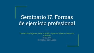 Seminario 17. Formas
de ejercicio profesional
Daniela Bordagaray- Pedro Castillo- Ignacio Cabrera - Mauricio
Ceballos
05.09.2016
Dr. Matías San Martín
 