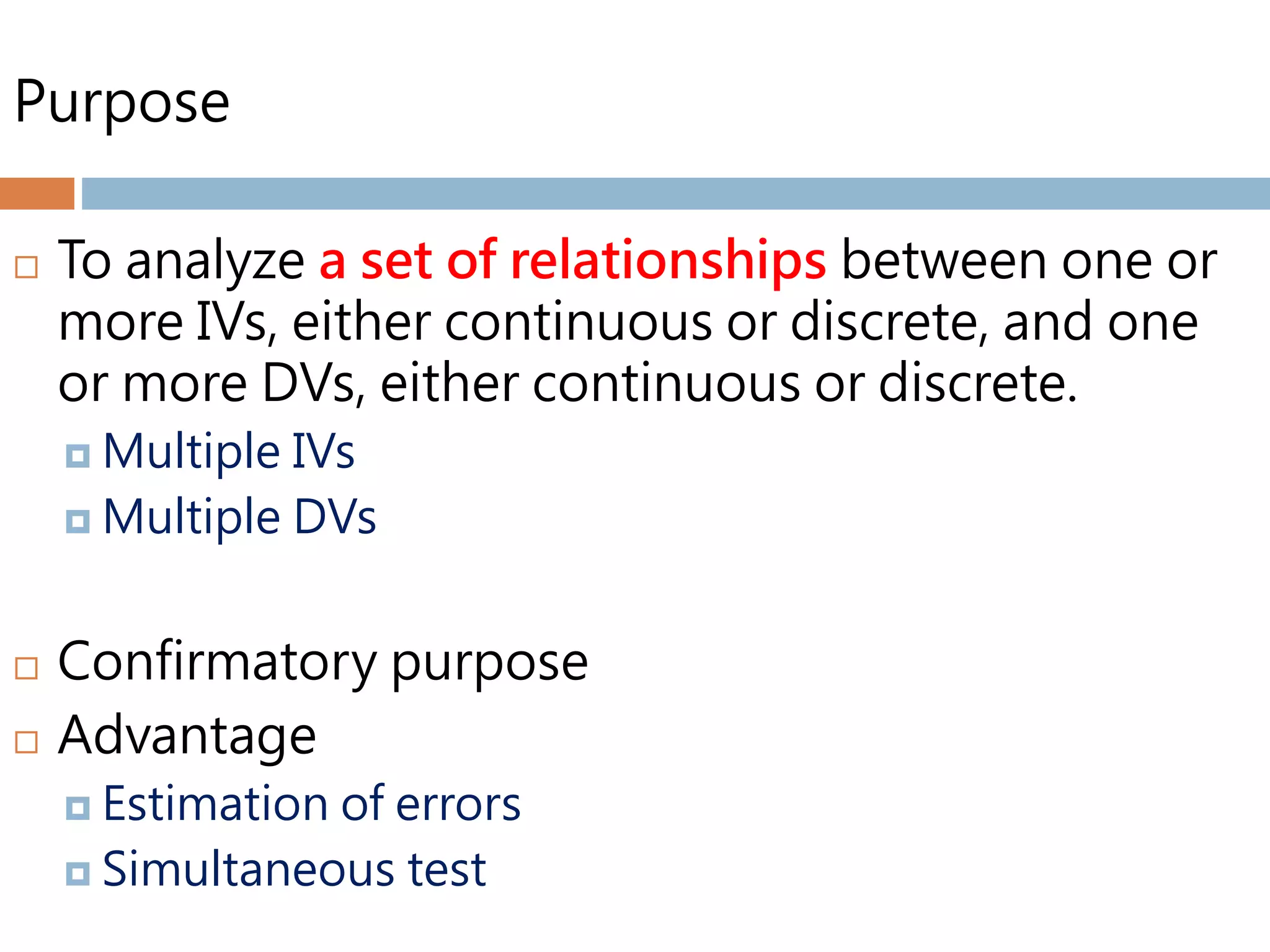 Purpose
 To analyze a set of relationships between one or
more IVs, either continuous or discrete, and one
or more DVs, either continuous or discrete.
 Multiple IVs
 Multiple DVs
 Confirmatory purpose
 Advantage
 Estimation of errors
 Simultaneous test
 