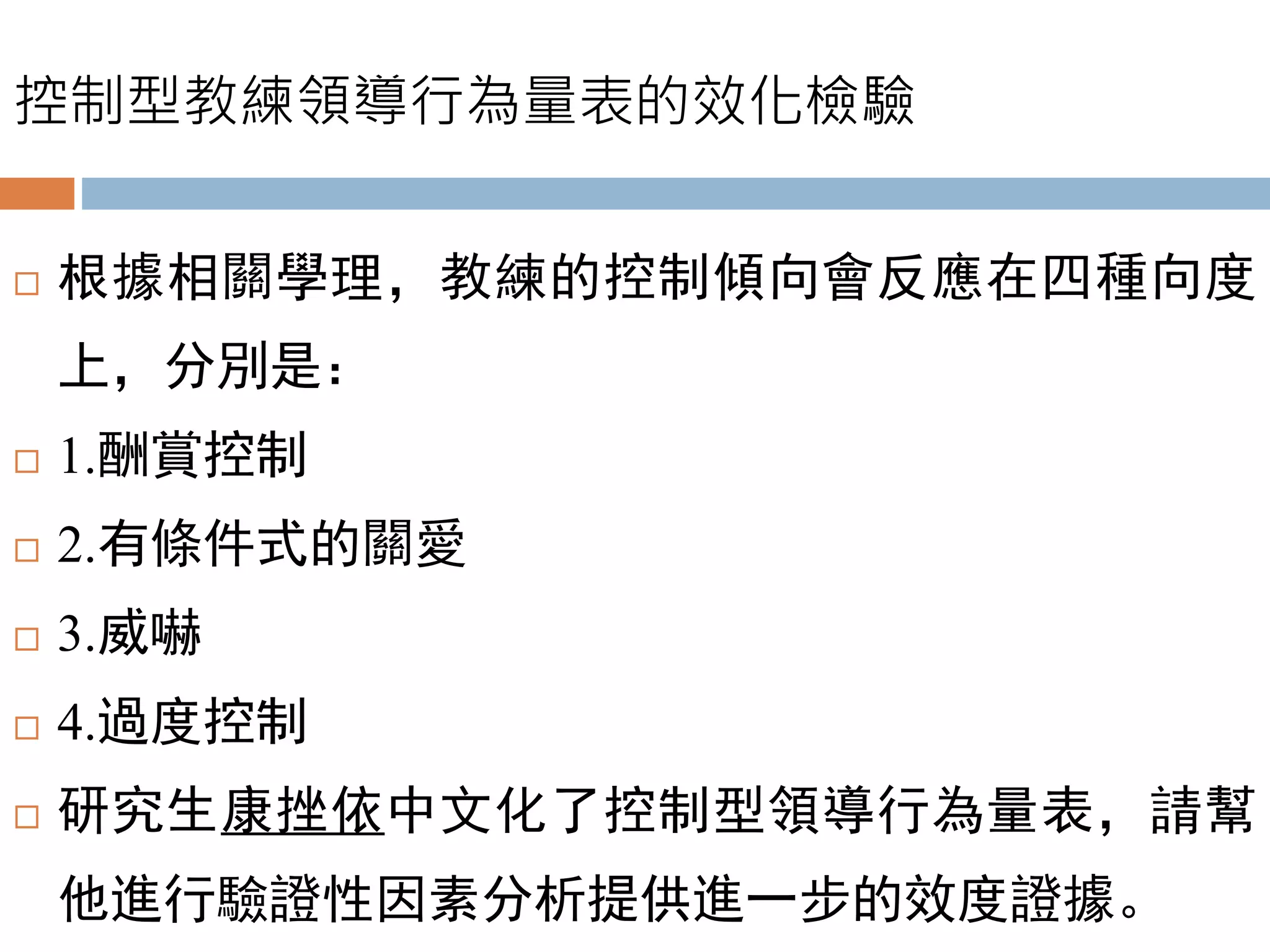 控制型教練領導行為量表的效化檢驗
 根據相關學理，教練的控制傾向會反應在四種向度
上，分別是：
 1.酬賞控制
 2.有條件式的關愛
 3.威嚇
 4.過度控制
 研究生康挫依中文化了控制型領導行為量表，請幫
他進行驗證性因素分析提供進一步的效度證據。
 