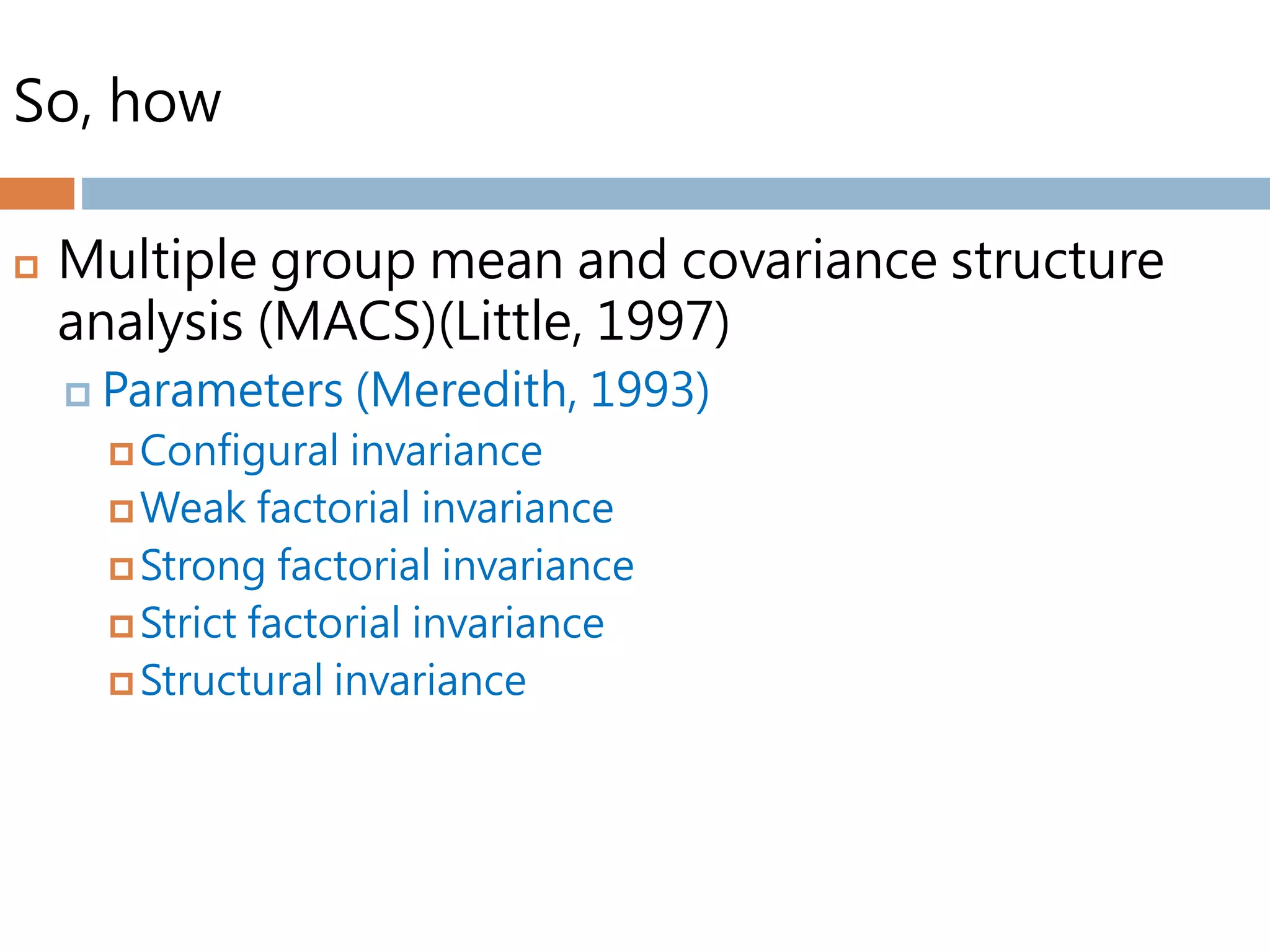 So, how
 Multiple group mean and covariance structure
analysis (MACS)(Little, 1997)
 Parameters (Meredith, 1993)
 Configural invariance
 Weak factorial invariance
 Strong factorial invariance
 Strict factorial invariance
 Structural invariance
 