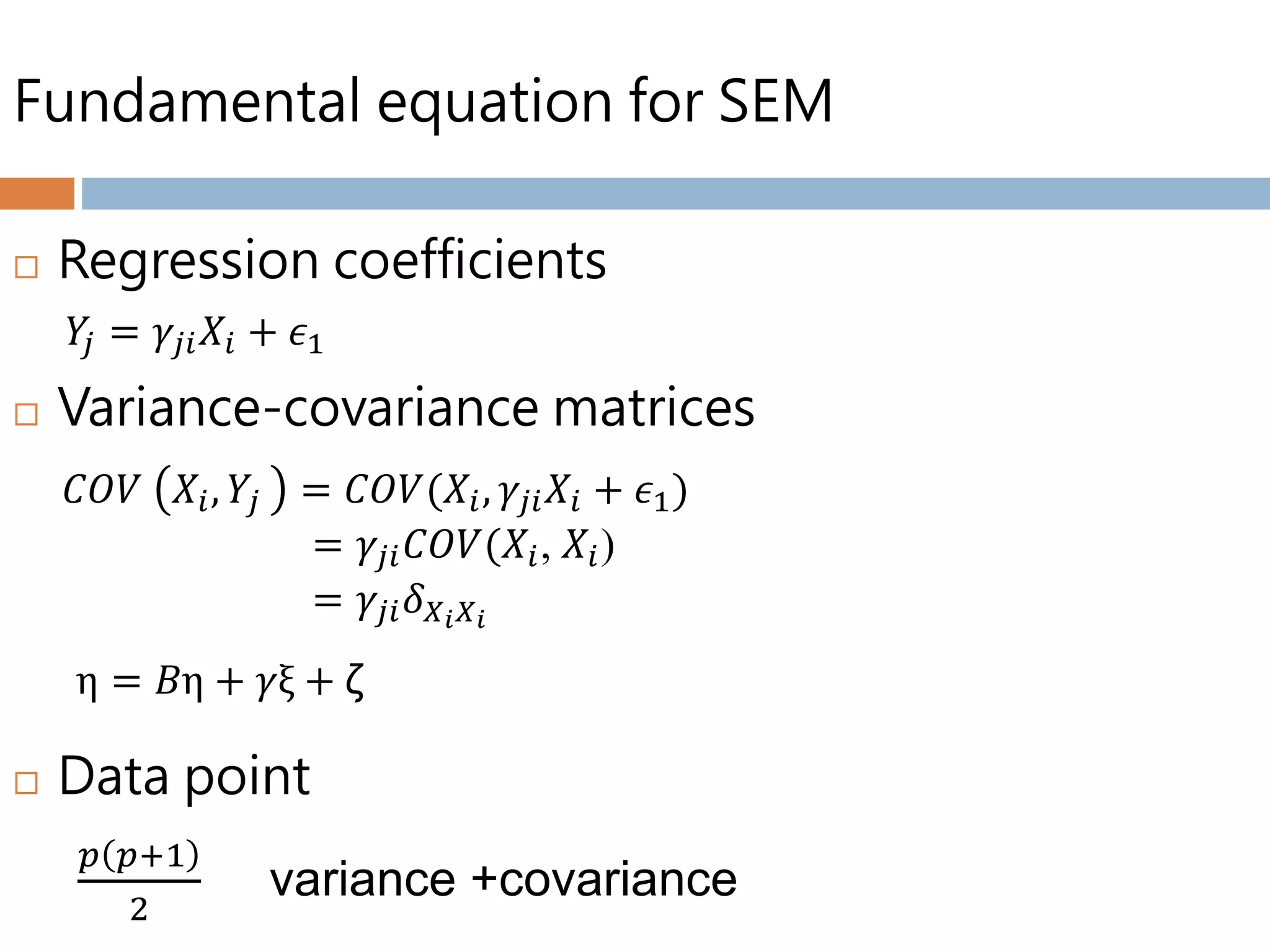 Fundamental equation for SEM
 Regression coefficients
 Variance-covariance matrices
 Data point
𝑌𝑗 = 𝛾𝑗𝑖 𝑋𝑖 + 𝜖1
𝐶𝑂𝑉 𝑋𝑖, 𝑌𝑗 = 𝐶𝑂𝑉(𝑋𝑖, 𝛾𝑗𝑖 𝑋𝑖 + 𝜖1)
= 𝛾𝑗𝑖 𝐶𝑂𝑉(𝑋𝑖, 𝑋𝑖)
= 𝛾𝑗𝑖 𝛿 𝑋 𝑖 𝑋 𝑖
η = 𝐵η + 𝛾ξ + ζ
𝑝 𝑝+1
2
variance +covariance
 