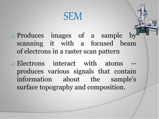 SEM
 Produces images of a sample by
scanning it with a focused beam
of electrons in a raster scan pattern
 Electrons interact with atoms --
produces various signals that contain
information about the sample's
surface topography and composition.
 