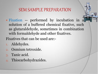 SEM SAMPLE PREPARATION
 Fixation -- performed by incubation in a
solution of a buffered chemical fixative, such
as glutaraldehyde, sometimes in combination
with formaldehyde and other fixatives.
Fixatives that can be used are:-
1. Aldehydes.
2. Osmium tetroxide.
3. Tanic acid.
4. Thiocarbohydrazides.
 