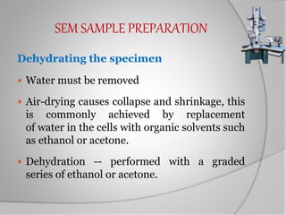 SEM SAMPLE PREPARATION
Dehydrating the specimen
 Water must be removed
 Air-drying causes collapse and shrinkage, this
is commonly achieved by replacement
of water in the cells with organic solvents such
as ethanol or acetone.
 Dehydration -- performed with a graded
series of ethanol or acetone.
 