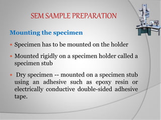 SEM SAMPLE PREPARATION
Mounting the specimen
 Specimen has to be mounted on the holder
 Mounted rigidly on a specimen holder called a
specimen stub
 Dry specimen -- mounted on a specimen stub
using an adhesive such as epoxy resin or
electrically conductive double-sided adhesive
tape.
 