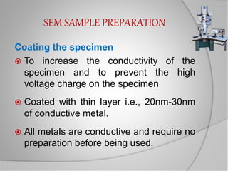 SEM SAMPLE PREPARATION
Coating the specimen
 To increase the conductivity of the
specimen and to prevent the high
voltage charge on the specimen
 Coated with thin layer i.e., 20nm-30nm
of conductive metal.
 All metals are conductive and require no
preparation before being used.
 