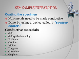 SEM SAMPLE PREPARATION
Coating the specimen
 Non-metals need to be made conductive
 Done by using a device called a "sputter
coater.”
Conductive materials
 Gold
 Gold-palladium Alloy
 Platinum
 Osmium
 Iridium
 Tungsten
 Chromium
 Graphite
 