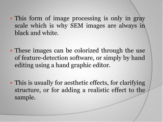  This form of image processing is only in gray
scale which is why SEM images are always in
black and white.
 These images can be colorized through the use
of feature-detection software, or simply by hand
editing using a hand graphic editor.
 This is usually for aesthetic effects, for clarifying
structure, or for adding a realistic effect to the
sample.
 