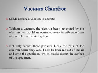 Vacuum Chamber
 SEMs require a vacuum to operate.
 Without a vacuum, the electron beam generated by the
electron gun would encounter constant interference from
air particles in the atmosphere.
 Not only would these particles block the path of the
electron beam, they would also be knocked out of the air
and onto the specimen, which would distort the surface
of the specimen.
 