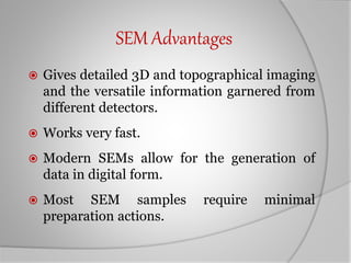 SEM Advantages
 Gives detailed 3D and topographical imaging
and the versatile information garnered from
different detectors.
 Works very fast.
 Modern SEMs allow for the generation of
data in digital form.
 Most SEM samples require minimal
preparation actions.
 