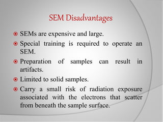 SEM Disadvantages
 SEMs are expensive and large.
 Special training is required to operate an
SEM.
 Preparation of samples can result in
artifacts.
 Limited to solid samples.
 Carry a small risk of radiation exposure
associated with the electrons that scatter
from beneath the sample surface.
 