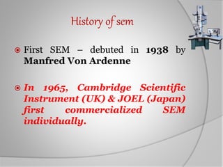 History of sem
 First SEM – debuted in 1938 by
Manfred Von Ardenne
 In 1965, Cambridge Scientific
Instrument (UK) & JOEL (Japan)
first commercialized SEM
individually.
 