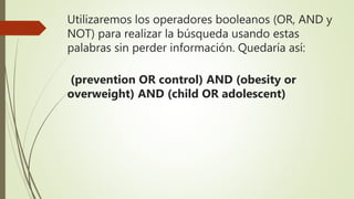 Utilizaremos los operadores booleanos (OR, AND y
NOT) para realizar la búsqueda usando estas
palabras sin perder información. Quedaría así:
(prevention OR control) AND (obesity or
overweight) AND (child OR adolescent)
 