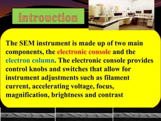 The SEM instrument is made up of two main
components, the electronic console and the
electron column. The electronic console provides
control knobs and switches that allow for
instrument adjustments such as filament
current, accelerating voltage, focus,
magnification, brightness and contrast
 