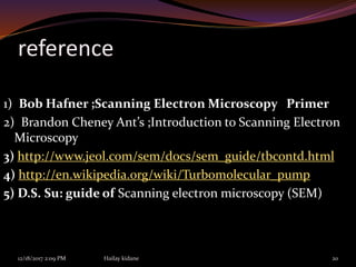 reference
1) Bob Hafner ;Scanning Electron Microscopy Primer
2) Brandon Cheney Ant’s ;Introduction to Scanning Electron
Microscopy
3) http://www.jeol.com/sem/docs/sem_guide/tbcontd.html
4) http://en.wikipedia.org/wiki/Turbomolecular_pump
5) D.S. Su: guide of Scanning electron microscopy (SEM)
12/18/2017 2:09 PM Hailay kidane 20
 