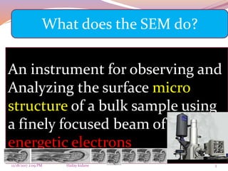 12/18/2017 2:09 PM Hailay kidane 3
An instrument for observing and
Analyzing the surface micro
structure of a bulk sample using
a finely focused beam of
energetic electrons
What does the SEM do?
 