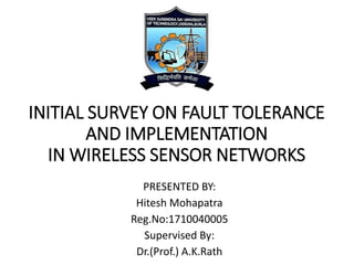 INITIAL SURVEY ON FAULT TOLERANCE
AND IMPLEMENTATION
IN WIRELESS SENSOR NETWORKS
PRESENTED BY:
Hitesh Mohapatra
Reg.No:1710040005
Supervised By:
Dr.(Prof.) A.K.Rath
 