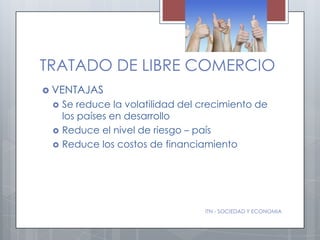 TRATADO DE LIBRE COMERCIO
 VENTAJAS
    Se reduce la volatilidad del crecimiento de
     los países en desarrollo
    Reduce el nivel de riesgo – país
    Reduce los costos de financiamiento




                                  ITN - SOCIEDAD Y ECONOMIA
 