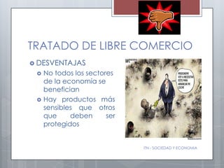 TRATADO DE LIBRE COMERCIO
 DESVENTAJAS
    No todos los sectores
     de la economía se
     benefician
    Hay productos más
     sensibles que otros
     que     deben      ser
     protegidos


                              ITN - SOCIEDAD Y ECONOMIA
 