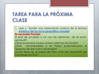 TAREA PARA LA PRÓXIMA
CLASE
1. Leer y Escribir una Apreciación acerca de la lectura
   América del Sur en la geopolítica mundial
Es necesario Precisar:
Si está de acuerdo o no con las opiniones de el autor,
¿porqué?
¿Qué escenarios futuros avisora usted en el mundo?
¿Qué     recomendaría a los Países Sudamericanos al
respecto de ese nuevo escenario?
¿Cuál debe ser el papel del Perú ante esa situación? ¿le
convienen los TLC?
 