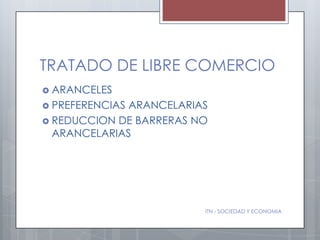 TRATADO DE LIBRE COMERCIO
 ARANCELES
 PREFERENCIASARANCELARIAS
 REDUCCION DE BARRERAS NO
  ARANCELARIAS




                         ITN - SOCIEDAD Y ECONOMIA
 