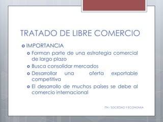 TRATADO DE LIBRE COMERCIO
 IMPORTANCIA
    Forman parte de una estrategia comercial
     de largo plazo
    Busca consolidar mercados
    Desarrollar   una      oferta  exportable
     competitiva
    El desarrollo de muchos países se debe al
     comercio internacional

                                 ITN - SOCIEDAD Y ECONOMIA
 